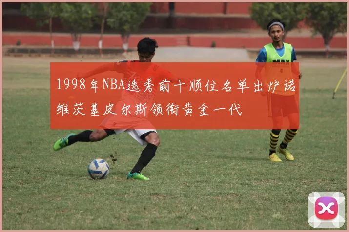 1998年NBA选秀前十顺位名单出炉诺维茨基皮尔斯领衔黄金一代