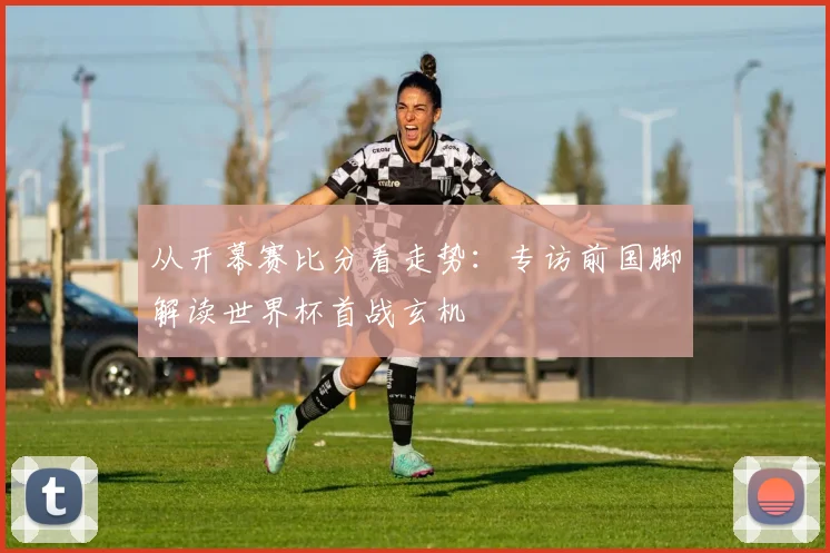 从开幕赛比分看走势：专访前国脚解读世界杯首战玄机