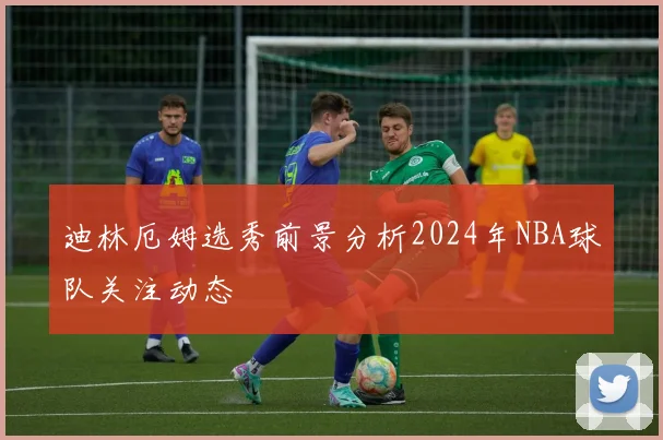 迪林厄姆选秀前景分析2024年NBA球队关注动态