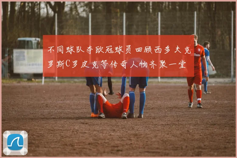 不同球队夺欧冠球员回顾西多夫克罗斯C罗皮克等传奇人物齐聚一堂